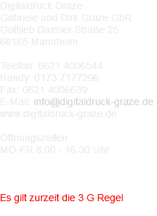 Digitaldruck Graze Gabriele und Dirk Graze GbR Gottlieb Daimler Straße 25 68165 Mannheim Telefon: 0621 4006544 Handy: 0173 7177296 Fax: 0621 4006639 E-Mail: info@digitaldruck-graze.de www.digitaldruck-graze.de Öffnungszeiten MO-FR 8.00 - 16.30 Uhr Corona Info: Es gilt zurzeit die 3 G Regel 